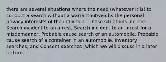 there are several situations where the need (whatever it is) to conduct a search without a warrantoutweighs the personal privacy interest's of the individual. These situations include: Search incident to an arrest, Search incident to an arrest for a misdemeanor, Probable cause search of an automobile, Probable cause search of a container in an automobile, Inventory searches, and Consent searches (which we will discuss in a later lecture.