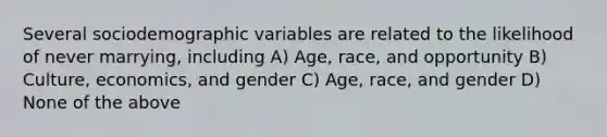 Several sociodemographic variables are related to the likelihood of never marrying, including A) Age, race, and opportunity B) Culture, economics, and gender C) Age, race, and gender D) None of the above