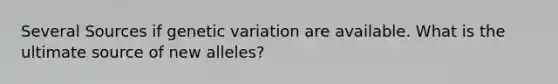 Several Sources if genetic variation are available. What is the ultimate source of new alleles?