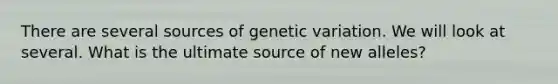 There are several sources of genetic variation. We will look at several. What is the ultimate source of new alleles?