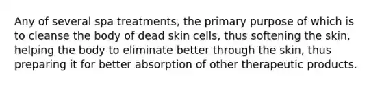 Any of several spa treatments, the primary purpose of which is to cleanse the body of dead skin cells, thus softening the skin, helping the body to eliminate better through the skin, thus preparing it for better absorption of other therapeutic products.