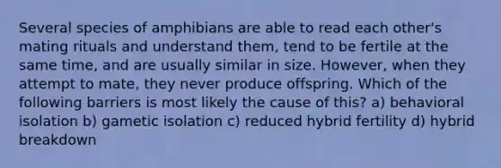 Several species of amphibians are able to read each other's mating rituals and understand them, tend to be fertile at the same time, and are usually similar in size. However, when they attempt to mate, they never produce offspring. Which of the following barriers is most likely the cause of this? a) behavioral isolation b) gametic isolation c) reduced hybrid fertility d) hybrid breakdown