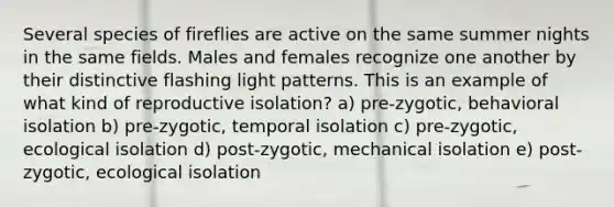 Several species of fireflies are active on the same summer nights in the same fields. Males and females recognize one another by their distinctive flashing light patterns. This is an example of what kind of reproductive isolation? a) pre-zygotic, behavioral isolation b) pre-zygotic, temporal isolation c) pre-zygotic, ecological isolation d) post-zygotic, mechanical isolation e) post-zygotic, ecological isolation