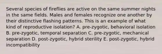 Several species of fireflies are active on the same summer nights in the same fields. Males and females recognize one another by their distinctive flashing patterns. This is an example of what kind of reproductive isolation? A. pre-zygotic, behavioral isolation B. pre-zygotic, temporal separation C. pre-zygotic, mechanical separation D. post-zygotic, hybrid sterility E. post-zygotic, hybrid incompatibility