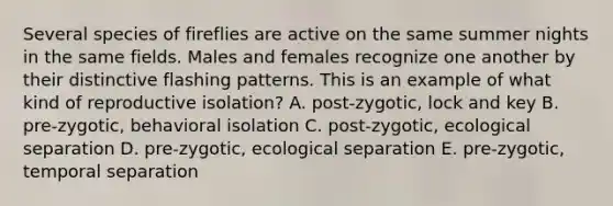 Several species of fireflies are active on the same summer nights in the same fields. Males and females recognize one another by their distinctive flashing patterns. This is an example of what kind of reproductive isolation? A. post-zygotic, lock and key B. pre-zygotic, behavioral isolation C. post-zygotic, ecological separation D. pre-zygotic, ecological separation E. pre-zygotic, temporal separation