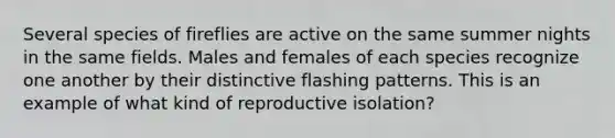 Several species of fireflies are active on the same summer nights in the same fields. Males and females of each species recognize one another by their distinctive flashing patterns. This is an example of what kind of reproductive isolation?