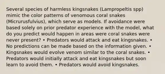 Several species of harmless kingsnakes (Lampropeltis spp) mimic the color patterns of venomous coral snakes (Micrurusfulvius), which serve as models. If avoidance were based solely on prior predator experience with the model, what do you predict would happen in areas were coral snakes were never present? • Predators would attack and eat kingsnakes. • No predictions can be made based on the information given. • Kingsnakes would evolve venom similar to the coral snakes. • Predators would initially attack and eat kingsnakes but soon learn to avoid them. • Predators would avoid kingsnakes.