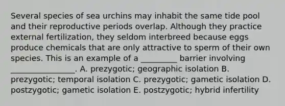 Several species of sea urchins may inhabit the same tide pool and their reproductive periods overlap. Although they practice external fertilization, they seldom interbreed because eggs produce chemicals that are only attractive to sperm of their own species. This is an example of a _________ barrier involving ________________. A. prezygotic; geographic isolation B. prezygotic; temporal isolation C. prezygotic; gametic isolation D. postzygotic; gametic isolation E. postzygotic; hybrid infertility