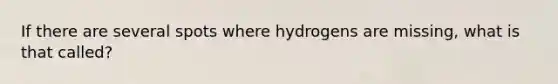 If there are several spots where hydrogens are missing, what is that called?