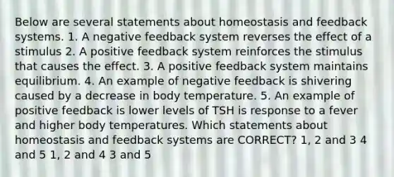 Below are several statements about homeostasis and feedback systems. 1. A negative feedback system reverses the effect of a stimulus 2. A positive feedback system reinforces the stimulus that causes the effect. 3. A positive feedback system maintains equilibrium. 4. An example of negative feedback is shivering caused by a decrease in body temperature. 5. An example of positive feedback is lower levels of TSH is response to a fever and higher body temperatures. Which statements about homeostasis and feedback systems are CORRECT? 1, 2 and 3 4 and 5 1, 2 and 4 3 and 5