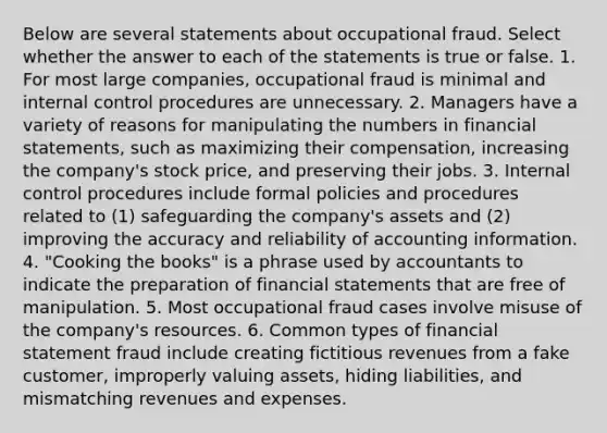 Below are several statements about occupational fraud. Select whether the answer to each of the statements is true or false. 1. For most large companies, occupational fraud is minimal and internal control procedures are unnecessary. 2. Managers have a variety of reasons for manipulating the numbers in financial statements, such as maximizing their compensation, increasing the company's stock price, and preserving their jobs. 3. Internal control procedures include formal policies and procedures related to (1) safeguarding the company's assets and (2) improving the accuracy and reliability of accounting information. 4. "Cooking the books" is a phrase used by accountants to indicate the preparation of financial statements that are free of manipulation. 5. Most occupational fraud cases involve misuse of the company's resources. 6. Common types of financial statement fraud include creating fictitious revenues from a fake customer, improperly valuing assets, hiding liabilities, and mismatching revenues and expenses.