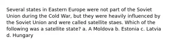 Several states in Eastern Europe were not part of the Soviet Union during the Cold War, but they were heavily influenced by the Soviet Union and were called satellite staes. Which of the following was a satellite state? a. A Moldova b. Estonia c. Latvia d. Hungary