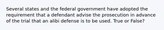 Several states and the federal government have adopted the requirement that a defendant advise the prosecution in advance of the trial that an alibi defense is to be used. True or False?