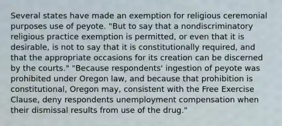 Several states have made an exemption for religious ceremonial purposes use of peyote. "But to say that a nondiscriminatory religious practice exemption is permitted, or even that it is desirable, is not to say that it is constitutionally required, and that the appropriate occasions for its creation can be discerned by the courts." "Because respondents' ingestion of peyote was prohibited under Oregon law, and because that prohibition is constitutional, Oregon may, consistent with the Free Exercise Clause, deny respondents unemployment compensation when their dismissal results from use of the drug."