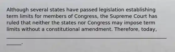 Although several states have passed legislation establishing term limits for members of Congress, the Supreme Court has ruled that neither the states nor Congress may impose term limits without a constitutional amendment. Therefore, today, _______________________________________________________________________.