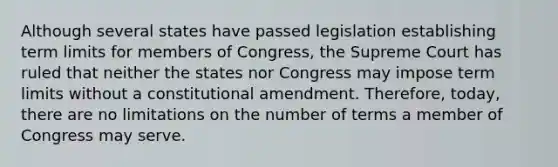 Although several states have passed legislation establishing term limits for members of Congress, the Supreme Court has ruled that neither the states nor Congress may impose term limits without a constitutional amendment. Therefore, today, there are no limitations on the number of terms a member of Congress may serve.