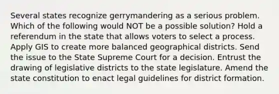 Several states recognize gerrymandering as a serious problem. Which of the following would NOT be a possible solution? Hold a referendum in the state that allows voters to select a process. Apply GIS to create more balanced geographical districts. Send the issue to the State Supreme Court for a decision. Entrust the drawing of legislative districts to the state legislature. Amend the state constitution to enact legal guidelines for district formation.