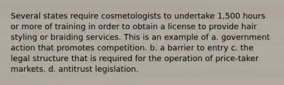 Several states require cosmetologists to undertake 1,500 hours or more of training in order to obtain a license to provide hair styling or braiding services. This is an example of a. government action that promotes competition. b. a barrier to entry c. the legal structure that is required for the operation of price-taker markets. d. antitrust legislation.