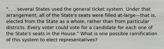 ". . . several States used the general ticket system. Under that arrangement, all of the State's seats were filled at-large—that is, elected from the State as a whole, rather than from particular districts. Every voter could vote for a candidate for each one of the State's seats in the House." What is one possible ramification of this system to elect representatives?