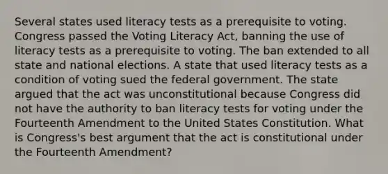 Several states used literacy tests as a prerequisite to voting. Congress passed the Voting Literacy Act, banning the use of literacy tests as a prerequisite to voting. The ban extended to all state and national elections. A state that used literacy tests as a condition of voting sued the federal government. The state argued that the act was unconstitutional because Congress did not have the authority to ban literacy tests for voting under the Fourteenth Amendment to the United States Constitution. What is Congress's best argument that the act is constitutional under the Fourteenth Amendment?