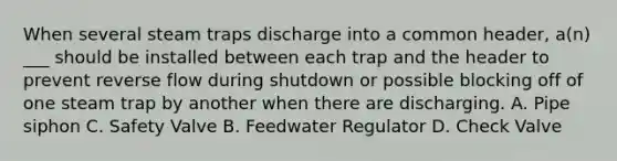 When several steam traps discharge into a common header, a(n) ___ should be installed between each trap and the header to prevent reverse flow during shutdown or possible blocking off of one steam trap by another when there are discharging. A. Pipe siphon C. Safety Valve B. Feedwater Regulator D. Check Valve