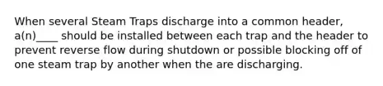 When several Steam Traps discharge into a common header, a(n)____ should be installed between each trap and the header to prevent reverse flow during shutdown or possible blocking off of one steam trap by another when the are discharging.