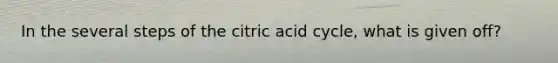 In the several steps of the citric acid cycle, what is given off?