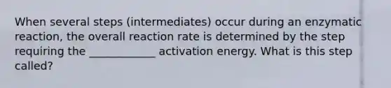 When several steps (intermediates) occur during an enzymatic reaction, the overall reaction rate is determined by the step requiring the ____________ activation energy. What is this step called?