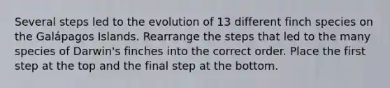 Several steps led to the evolution of 13 different finch species on the Galápagos Islands. Rearrange the steps that led to the many species of Darwin's finches into the correct order. Place the first step at the top and the final step at the bottom.