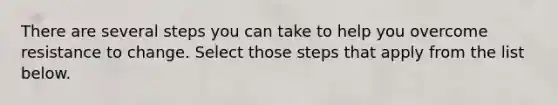 There are several steps you can take to help you overcome resistance to change. Select those steps that apply from the list below.