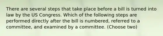 There are several steps that take place before a bill is turned into law by the US Congress. Which of the following steps are performed directly after the bill is numbered, referred to a committee, and examined by a committee. (Choose two)