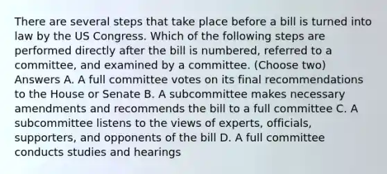 There are several steps that take place before a bill is turned into law by the US Congress. Which of the following steps are performed directly after the bill is numbered, referred to a committee, and examined by a committee. (Choose two) Answers A. A full committee votes on its final recommendations to the House or Senate B. A subcommittee makes necessary amendments and recommends the bill to a full committee C. A subcommittee listens to the views of experts, officials, supporters, and opponents of the bill D. A full committee conducts studies and hearings