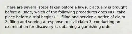 There are several steps taken before a lawsuit actually is brought before a judge, which of the following procedures does NOT take place before a trial begins? 1. filing and service a notice of claim 2. filing and serving a response to civil claim 3. conducting an examination for discovery 4. obtaining a garnishing order