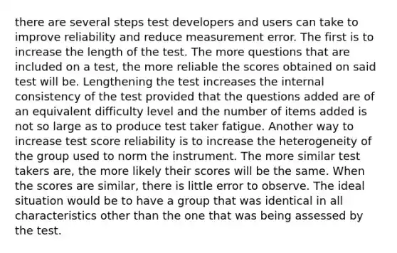 there are several steps test developers and users can take to improve reliability and reduce measurement error. The first is to increase the length of the test. The more questions that are included on a test, the more reliable the scores obtained on said test will be. Lengthening the test increases the internal consistency of the test provided that the questions added are of an equivalent difficulty level and the number of items added is not so large as to produce test taker fatigue. Another way to increase test score reliability is to increase the heterogeneity of the group used to norm the instrument. The more similar test takers are, the more likely their scores will be the same. When the scores are similar, there is little error to observe. The ideal situation would be to have a group that was identical in all characteristics other than the one that was being assessed by the test.