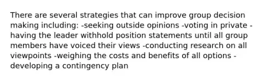 There are several strategies that can improve group <a href='https://www.questionai.com/knowledge/kuI1pP196d-decision-making' class='anchor-knowledge'>decision making</a> including: -seeking outside opinions -voting in private -having the leader withhold position statements until all group members have voiced their views -conducting research on all viewpoints -weighing the costs and benefits of all options -developing a contingency plan