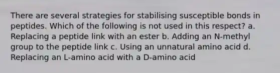 There are several strategies for stabilising susceptible bonds in peptides. Which of the following is not used in this respect? a. Replacing a peptide link with an ester b. Adding an N-methyl group to the peptide link c. Using an unnatural amino acid d. Replacing an L-amino acid with a D-amino acid