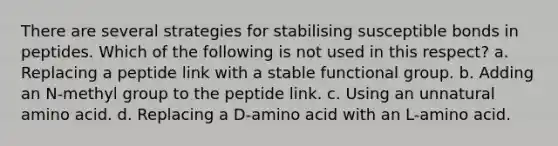 There are several strategies for stabilising susceptible bonds in peptides. Which of the following is not used in this respect? a. Replacing a peptide link with a stable functional group. b. Adding an N-methyl group to the peptide link. c. Using an unnatural amino acid. d. Replacing a D-amino acid with an L-amino acid.