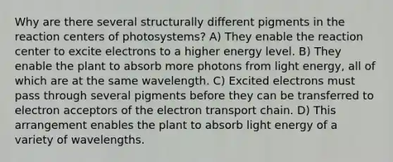 Why are there several structurally different pigments in the reaction centers of photosystems? A) They enable the reaction center to excite electrons to a higher energy level. B) They enable the plant to absorb more photons from light energy, all of which are at the same wavelength. C) Excited electrons must pass through several pigments before they can be transferred to electron acceptors of the electron transport chain. D) This arrangement enables the plant to absorb light energy of a variety of wavelengths.