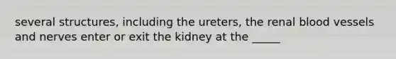 several structures, including the ureters, the renal blood vessels and nerves enter or exit the kidney at the _____