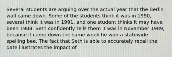 Several students are arguing over the actual year that the Berlin wall came down. Some of the students think it was in 1990, several think it was in 1991, and one student thinks it may have been 1988. Seth confidently tells them it was in November 1989, because it came down the same week he won a statewide spelling bee. The fact that Seth is able to accurately recall the date illustrates the impact of