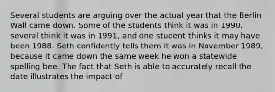 Several students are arguing over the actual year that the Berlin Wall came down. Some of the students think it was in 1990, several think it was in 1991, and one student thinks it may have been 1988. Seth confidently tells them it was in November 1989, because it came down the same week he won a statewide spelling bee. The fact that Seth is able to accurately recall the date illustrates the impact of