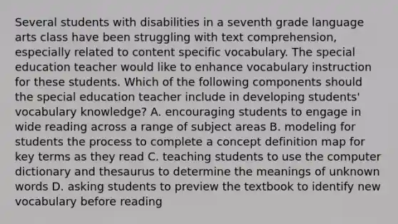 Several students with disabilities in a seventh grade language arts class have been struggling with text comprehension, especially related to content specific vocabulary. The special education teacher would like to enhance vocabulary instruction for these students. Which of the following components should the special education teacher include in developing students' vocabulary knowledge? A. encouraging students to engage in wide reading across a range of subject areas B. modeling for students the process to complete a concept definition map for key terms as they read C. teaching students to use the computer dictionary and thesaurus to determine the meanings of unknown words D. asking students to preview the textbook to identify new vocabulary before reading