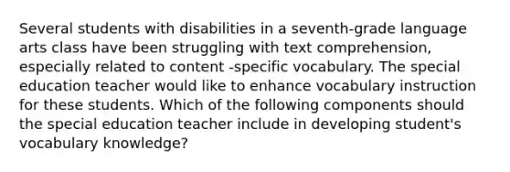 Several students with disabilities in a seventh-grade language arts class have been struggling with text comprehension, especially related to content -specific vocabulary. The special education teacher would like to enhance vocabulary instruction for these students. Which of the following components should the special education teacher include in developing student's vocabulary knowledge?