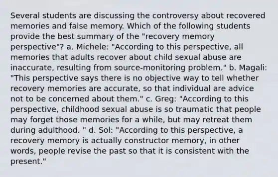 Several students are discussing the controversy about recovered memories and false memory. Which of the following students provide the best summary of the "recovery memory perspective"? a. Michele: "According to this perspective, all memories that adults recover about child sexual abuse are inaccurate, resulting from source-monitoring problem." b. Magali: "This perspective says there is no objective way to tell whether recovery memories are accurate, so that individual are advice not to be concerned about them." c. Greg: "According to this perspective, childhood sexual abuse is so traumatic that people may forget those memories for a while, but may retreat them during adulthood. " d. Sol: "According to this perspective, a recovery memory is actually constructor memory, in other words, people revise the past so that it is consistent with the present."