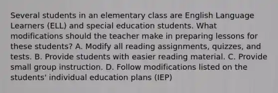 Several students in an elementary class are English Language Learners (ELL) and special education students. What modifications should the teacher make in preparing lessons for these students? A. Modify all reading assignments, quizzes, and tests. B. Provide students with easier reading material. C. Provide small group instruction. D. Follow modifications listed on the students' individual education plans (IEP)