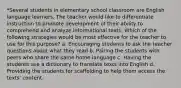 *Several students in elementary school classroom are English language learners. The teacher would like to differentiate instruction to promote development of their ability to comprehend and analyze informational texts. Which of the following strategies would be most effective for the teacher to use for this purpose? a. Encouraging students to ask the teacher questions about what they read b. Pairing the students with peers who share the same home language c. Having the students use a dictionary to translate texts into English d. Providing the students for scaffolding to help them access the texts' content