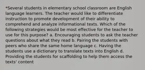 *Several students in elementary school classroom are English language learners. The teacher would like to differentiate instruction to promote development of their ability to comprehend and analyze informational texts. Which of the following strategies would be most effective for the teacher to use for this purpose? a. Encouraging students to ask the teacher questions about what they read b. Pairing the students with peers who share the same home language c. Having the students use a dictionary to translate texts into English d. Providing the students for scaffolding to help them access the texts' content