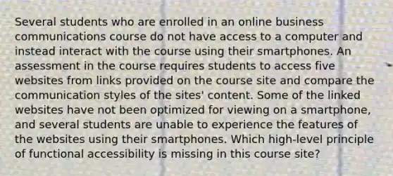 Several students who are enrolled in an online business communications course do not have access to a computer and instead interact with the course using their smartphones. An assessment in the course requires students to access five websites from links provided on the course site and compare the communication styles of the sites' content. Some of the linked websites have not been optimized for viewing on a smartphone, and several students are unable to experience the features of the websites using their smartphones. Which high-level principle of functional accessibility is missing in this course site?