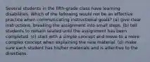 Several students in the fifth-grade class have learning disabilities. Which of the following would not be an effective practice when communicating instructional goals? (a) give clear instructions, breaking the assignment into small steps. (b) tell students to remain seated until the assignment has been completed. (c) start with a simple concept and move to a more complex concept when explaining the new material. (d) make sure each student has his/her materials and is attentive to the directions.