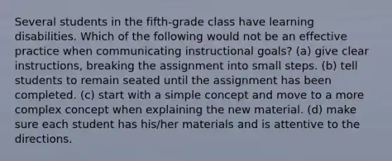 Several students in the fifth-grade class have learning disabilities. Which of the following would not be an effective practice when communicating instructional goals? (a) give clear instructions, breaking the assignment into small steps. (b) tell students to remain seated until the assignment has been completed. (c) start with a simple concept and move to a more complex concept when explaining the new material. (d) make sure each student has his/her materials and is attentive to the directions.